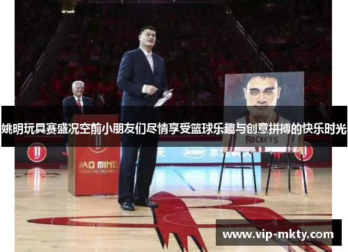 姚明玩具赛盛况空前小朋友们尽情享受篮球乐趣与创意拼搏的快乐时光