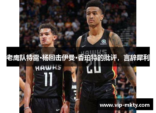 老鹰队特雷·杨回击伊曼·香珀特的批评，言辞犀利